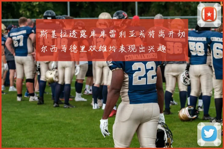 斯基拉透露库库雷利亚或将离开切尔西马德里双雄均表现出兴趣