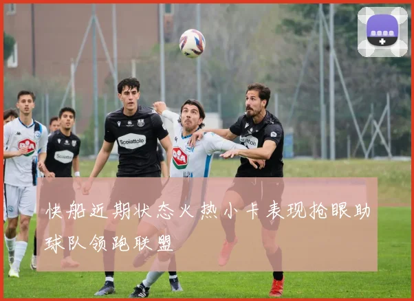 快船近期状态火热小卡表现抢眼助球队领跑联盟