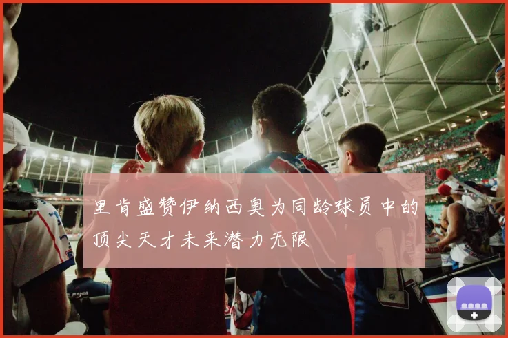 里肯盛赞伊纳西奥为同龄球员中的顶尖天才未来潜力无限