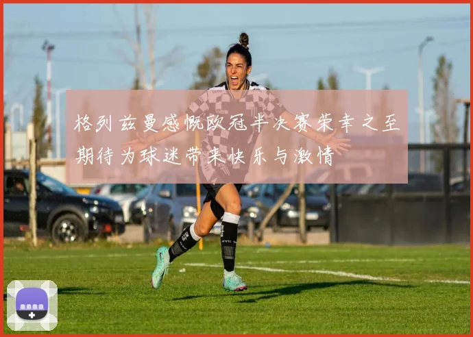 格列兹曼感慨欧冠半决赛荣幸之至期待为球迷带来快乐与激情