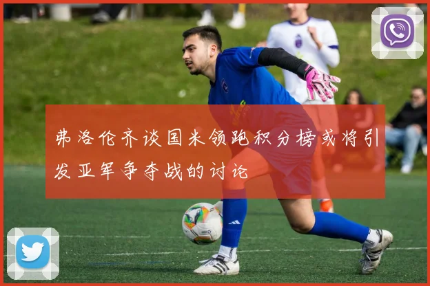 弗洛伦齐谈国米领跑积分榜或将引发亚军争夺战的讨论