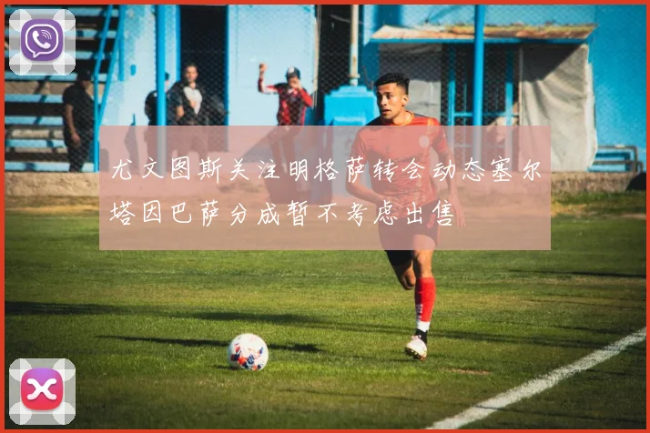 尤文图斯关注明格萨转会动态塞尔塔因巴萨分成暂不考虑出售