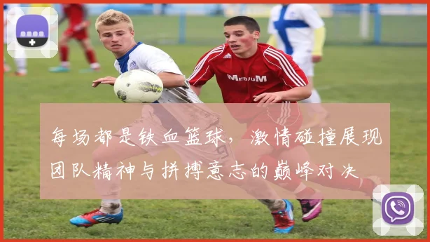 每场都是铁血篮球，激情碰撞展现团队精神与拼搏意志的巅峰对决