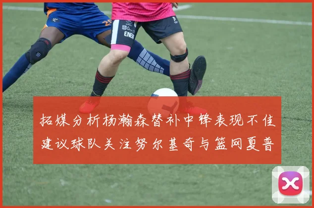 拓媒分析杨瀚森替补中锋表现不佳建议球队关注努尔基奇与篮网夏普