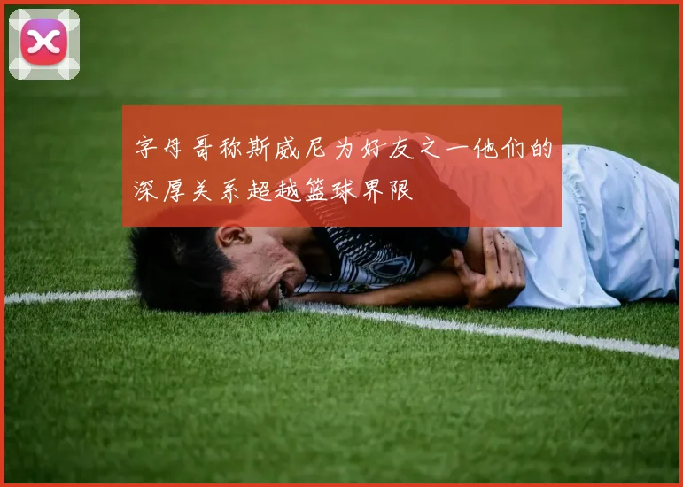 字母哥称斯威尼为好友之一他们的深厚关系超越篮球界限