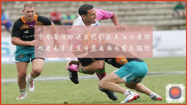 字母哥与球迷互怼引发关注记者称两者关系岌岌可危局面或愈发尴尬