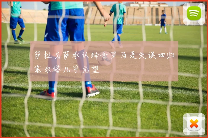 萨拉戈萨承认转会罗马是失误回归塞尔塔几乎无望