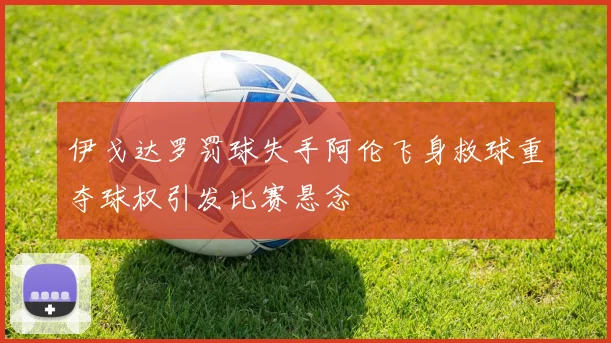 伊戈达罗罚球失手阿伦飞身救球重夺球权引发比赛悬念