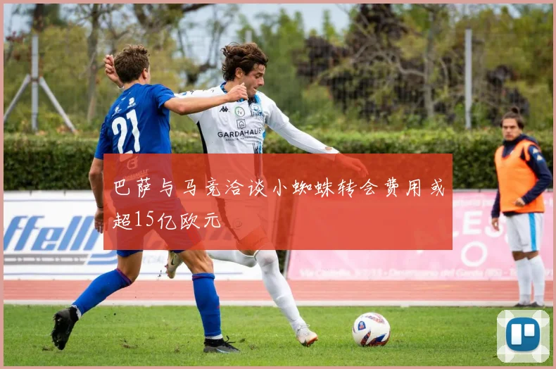 巴萨与马竞洽谈小蜘蛛转会费用或超15亿欧元
