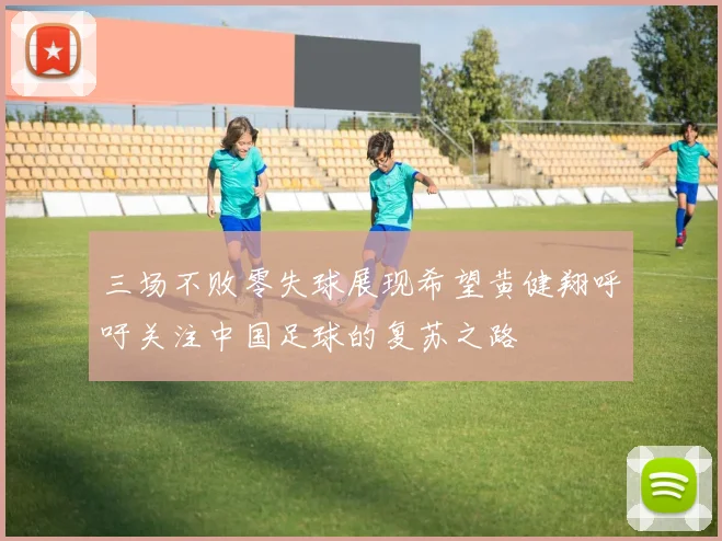 三场不败零失球展现希望黄健翔呼吁关注中国足球的复苏之路