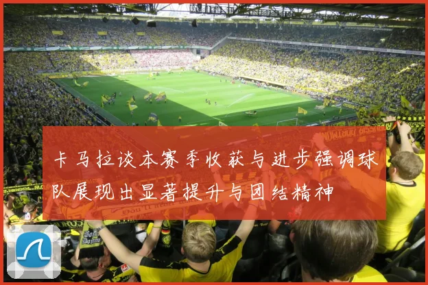 卡马拉谈本赛季收获与进步强调球队展现出显著提升与团结精神