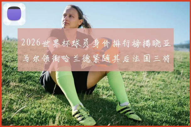 2026世界杯球员身价排行榜揭晓亚马尔领衔哈兰德紧随其后法国三将入围