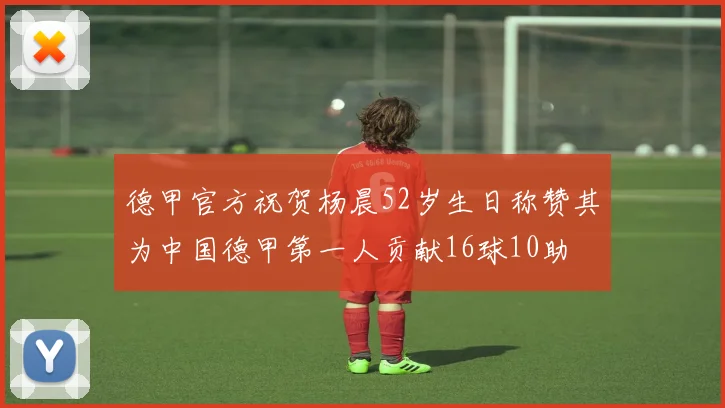 德甲官方祝贺杨晨52岁生日称赞其为中国德甲第一人贡献16球10助