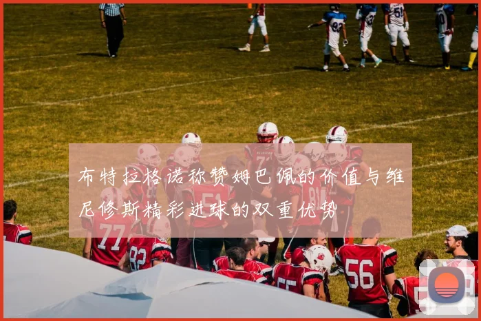 布特拉格诺称赞姆巴佩的价值与维尼修斯精彩进球的双重优势