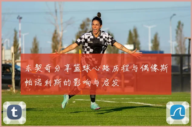 东契奇分享篮球心路历程与偶像斯帕诺利斯的影响与启发